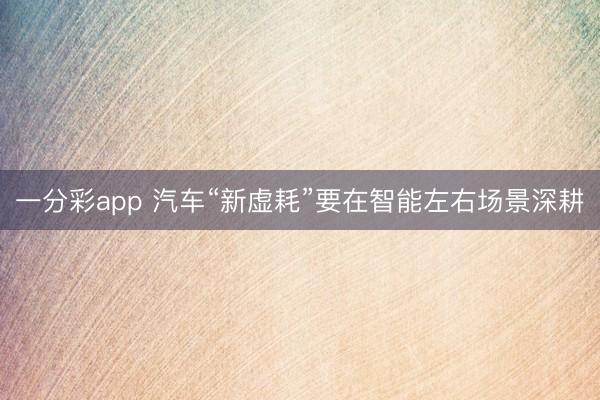 一分彩app 汽车“新虚耗”要在智能左右场景深耕
