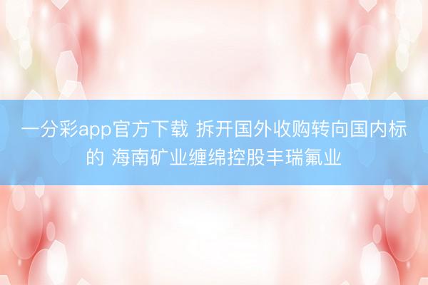 一分彩app官方下载 拆开国外收购转向国内标的 海南矿业缠绵控股丰瑞氟业