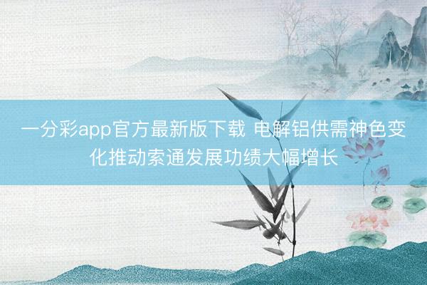 一分彩app官方最新版下载 电解铝供需神色变化推动索通发展功绩大幅增长