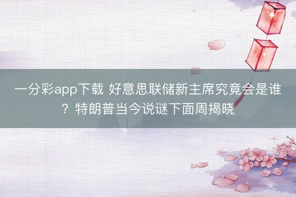 一分彩app下载 好意思联储新主席究竟会是谁？特朗普当今说谜下面周揭晓