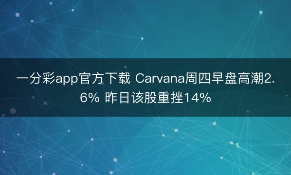 一分彩app官方下载 Carvana周四早盘高潮2.6% 昨日该股重挫14%