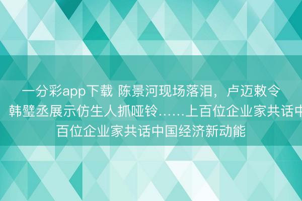 一分彩app下载 陈景河现场落泪，卢迈敕令关注农村养育，韩璧丞展示仿生人抓哑铃……上百位企业家共话中国经济新动能