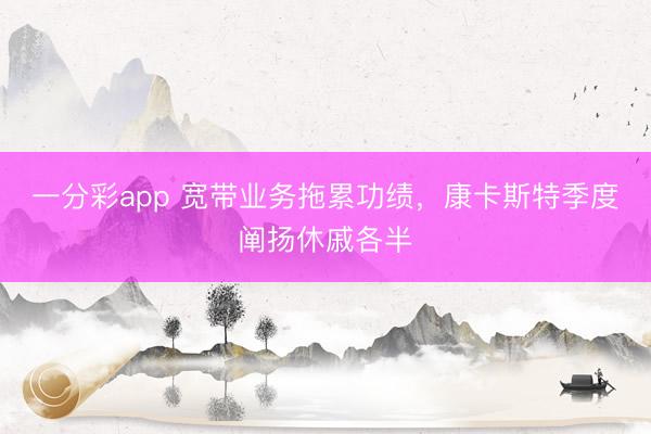 一分彩app 宽带业务拖累功绩，康卡斯特季度阐扬休戚各半