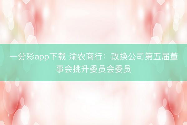 一分彩app下载 渝农商行：改换公司第五届董事会挑升委员会委员