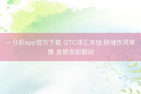 一分彩app官方下载 GTC泽汇本钱:联储作风审慎 金银丧胆颤动