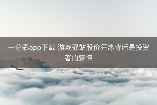 一分彩app下载 游戏驿站股价狂热背后是投资者的蹙悚