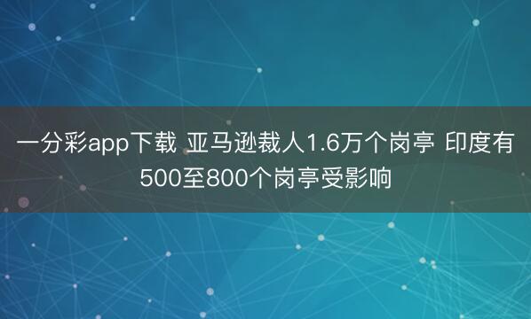 一分彩app下载 亚马逊裁人1.6万个岗亭 印度有500至800个岗亭受影响