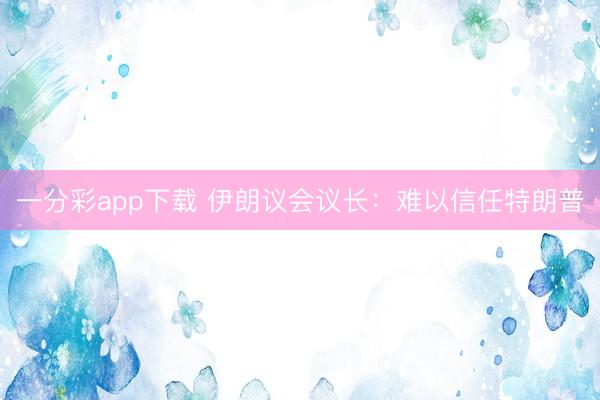 一分彩app下载 伊朗议会议长：难以信任特朗普