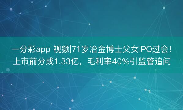 一分彩app 视频|71岁冶金博士父女IPO过会！上市前分成1.33亿，毛利率40%引监管追问
