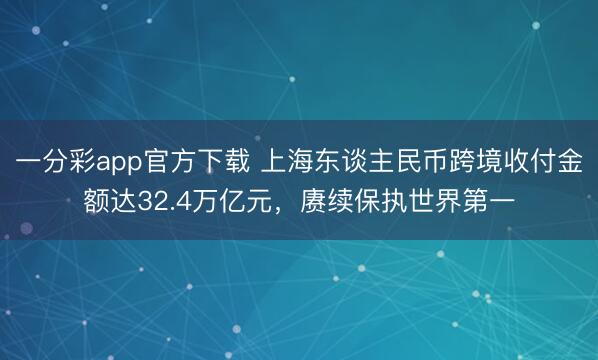 一分彩app官方下载 上海东谈主民币跨境收付金额达32.4万亿元，赓续保执世界第一
