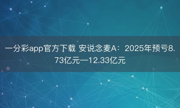 一分彩app官方下载 安说念麦A：2025年预亏8.73亿元—12.33亿元
