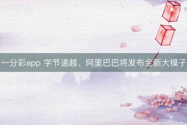 一分彩app 字节逾越、阿里巴巴将发布全新大模子