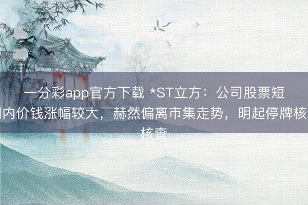 一分彩app官方下载 *ST立方：公司股票短期内价钱涨幅较大，赫然偏离市集走势，明起停牌核查