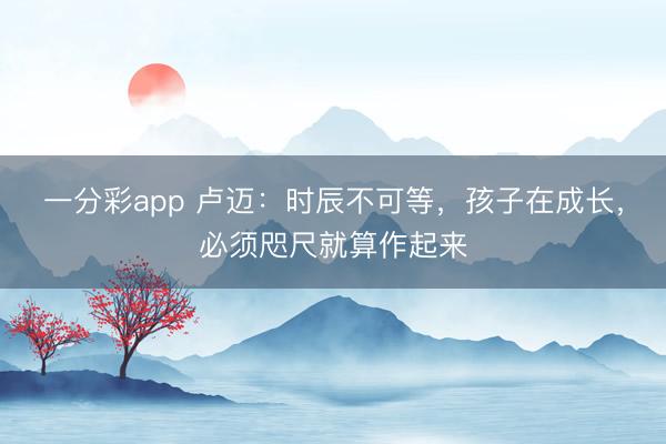 一分彩app 卢迈：时辰不可等，孩子在成长，必须咫尺就算作起来