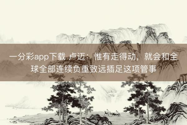 一分彩app下载 卢迈:惟有走得动,就会和全球全部连续负重致远插足这项管事