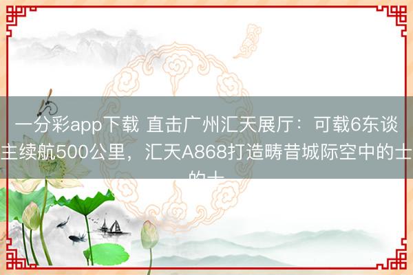 一分彩app下载 直击广州汇天展厅：可载6东谈主续航500公里，汇天A868打造畴昔城际空中的士