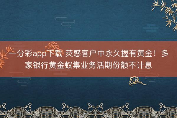 一分彩app下载 荧惑客户中永久握有黄金！多家银行黄金蚁集业务活期份额不计息
