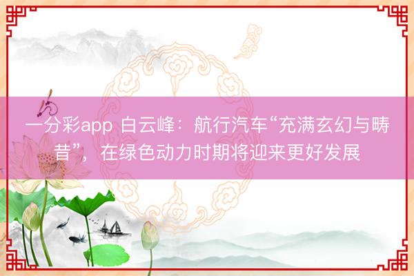 一分彩app 白云峰:航行汽车“充满玄幻与畴昔”,在绿色动力时期将迎来更好发展