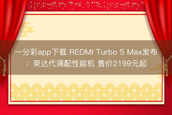 一分彩app下载 REDMI Turbo 5 Max发布:荣达代满配性能机 售价2199元起