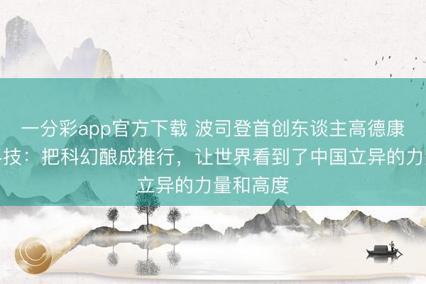 一分彩app官方下载 波司登首创东谈主高德康评强脑科技：把科幻酿成推行，让世界看到了中国立异的力量和高度