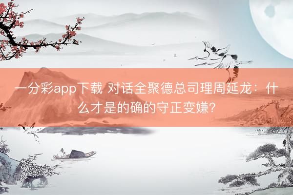 一分彩app下载 对话全聚德总司理周延龙：什么才是的确的守正变嫌？