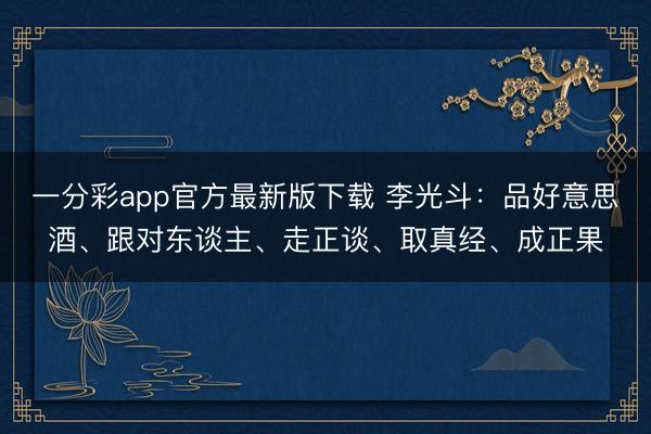 一分彩app官方最新版下载 李光斗：品好意思酒、跟对东谈主、走正谈、取真经、成正果