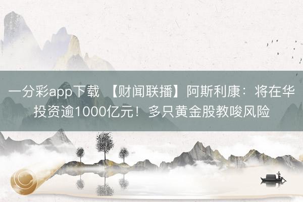 一分彩app下载 【财闻联播】阿斯利康:将在华投资逾1000亿元!多只黄金股教唆风险