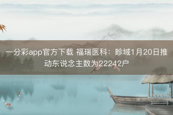 一分彩app官方下载 福瑞医科：畛域1月20日推动东说念主数为22242户