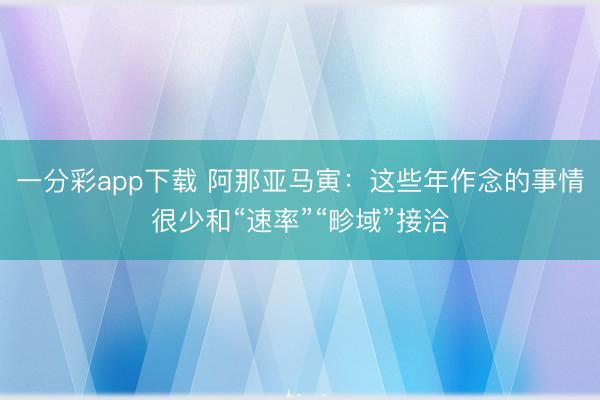 一分彩app下载 阿那亚马寅：这些年作念的事情很少和“速率”“畛域”接洽