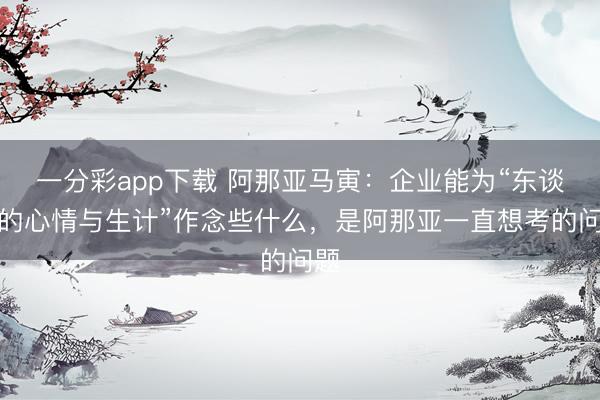 一分彩app下载 阿那亚马寅:企业能为“东谈主的心情与生计”作念些什么,是阿那亚一直想考的问题