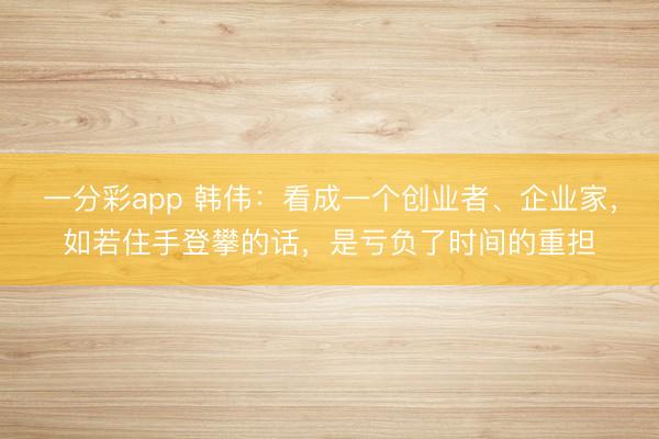 一分彩app 韩伟:看成一个创业者、企业家,如若住手登攀的话,是亏负了时间的重担