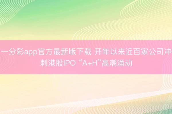 一分彩app官方最新版下载 开年以来近百家公司冲刺港股IPO “A+H”高潮涌动