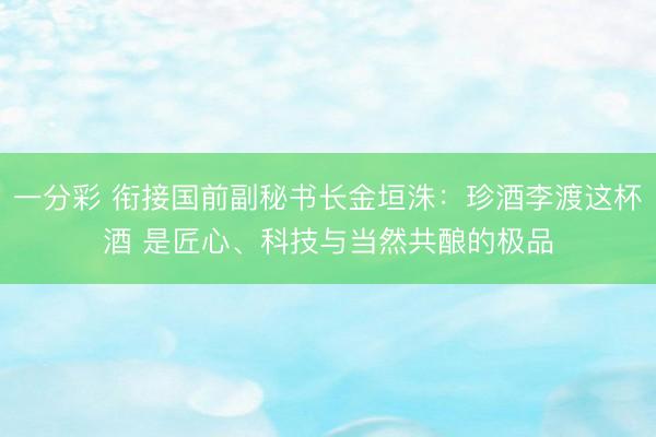 一分彩 衔接国前副秘书长金垣洙:珍酒李渡这杯酒 是匠心、科技与当然共酿的极品