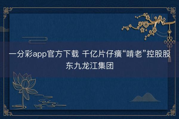 一分彩app官方下载 千亿片仔癀“啃老”控股股东九龙江集团