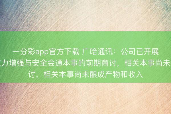 一分彩app官方下载 广哈通讯：公司已开展智能收罗传输效力增强与安全会通本事的前期商讨，相关本事尚未酿成产物和收入