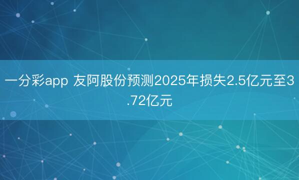 一分彩app 友阿股份预测2025年损失2.5亿元至3.72亿元