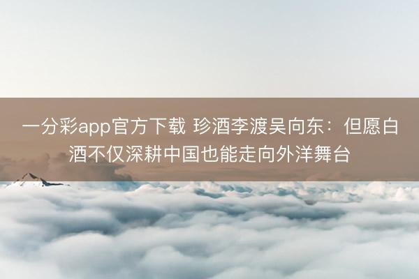 一分彩app官方下载 珍酒李渡吴向东:但愿白酒不仅深耕中国也能走向外洋舞台