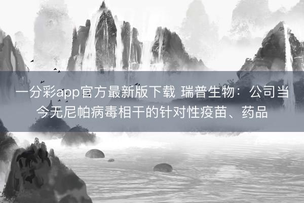 一分彩app官方最新版下载 瑞普生物：公司当今无尼帕病毒相干的针对性疫苗、药品
