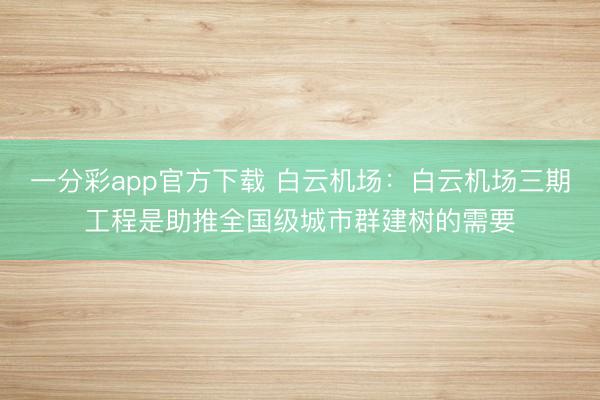 一分彩app官方下载 白云机场：白云机场三期工程是助推全国级城市群建树的需要