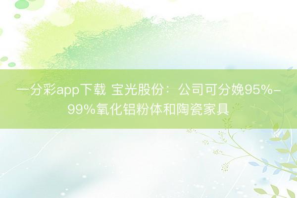 一分彩app下载 宝光股份：公司可分娩95%-99%氧化铝粉体和陶瓷家具