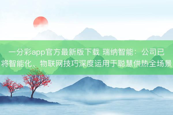 一分彩app官方最新版下载 瑞纳智能:公司已将智能化、物联网技巧深度运用于聪慧供热全场景