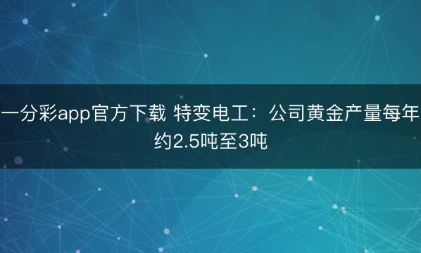 一分彩app官方下载 特变电工：公司黄金产量每年约2.5吨至3吨
