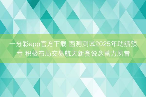 一分彩app官方下载 西测测试2025年功绩预亏 积极布局交易航天新赛说念蓄力夙昔