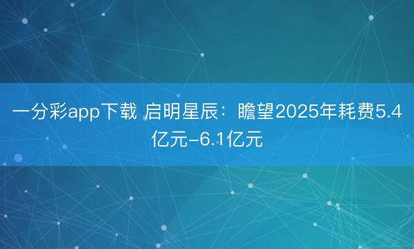 一分彩app下载 启明星辰:瞻望2025年耗费5.4亿元-6.1亿元