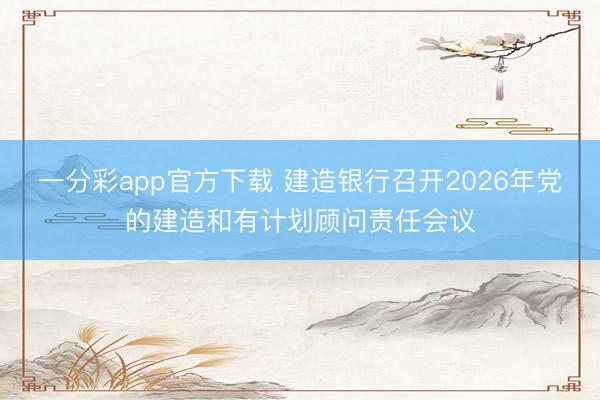 一分彩app官方下载 建造银行召开2026年党的建造和有计划顾问责任会议