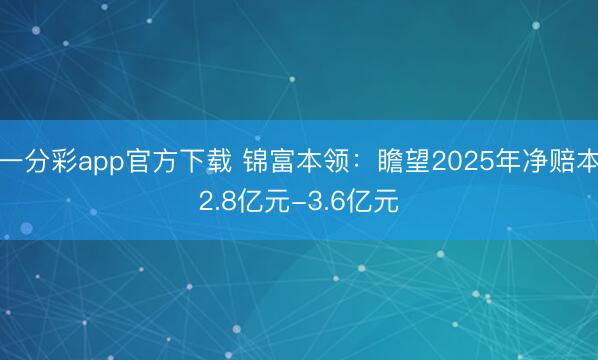 一分彩app官方下载 锦富本领：瞻望2025年净赔本2.8亿元-3.6亿元