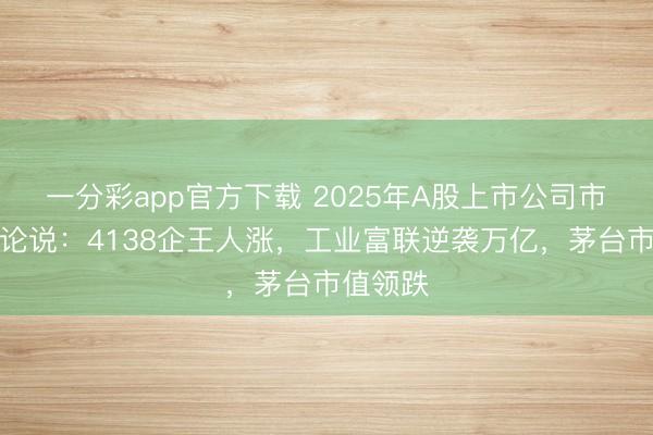 一分彩app官方下载 2025年A股上市公司市值照料论说：4138企王人涨，工业富联逆袭万亿，茅台市值领跌