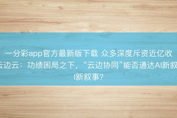 一分彩app官方最新版下载 众多深度斥资近亿收购云边云：功绩困局之下，“云边协同”能否通达AI新叙事？