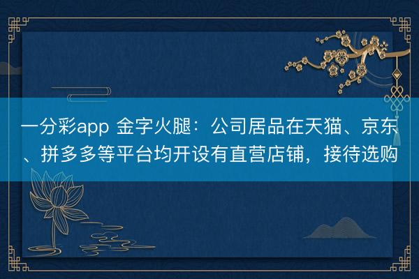 一分彩app 金字火腿：公司居品在天猫、京东、拼多多等平台均开设有直营店铺，接待选购
