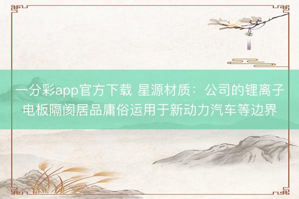 一分彩app官方下载 星源材质：公司的锂离子电板隔阂居品庸俗运用于新动力汽车等边界